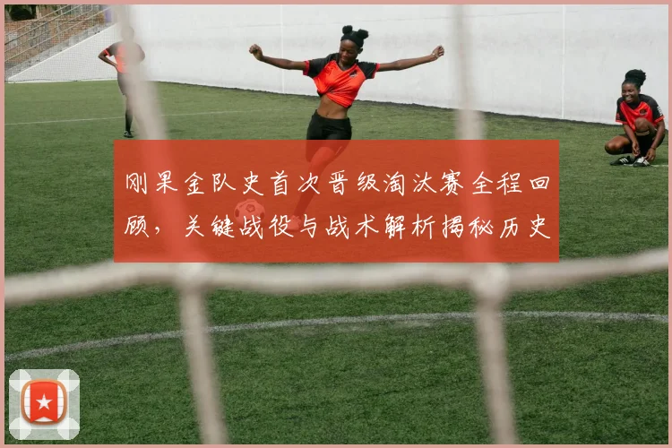 刚果金队史首次晋级淘汰赛全程回顾,关键战役与战术解析揭秘历史突破