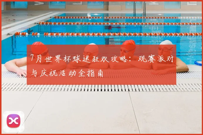 7月世界杯球迷狂欢攻略:观赛派对与庆祝活动全指南