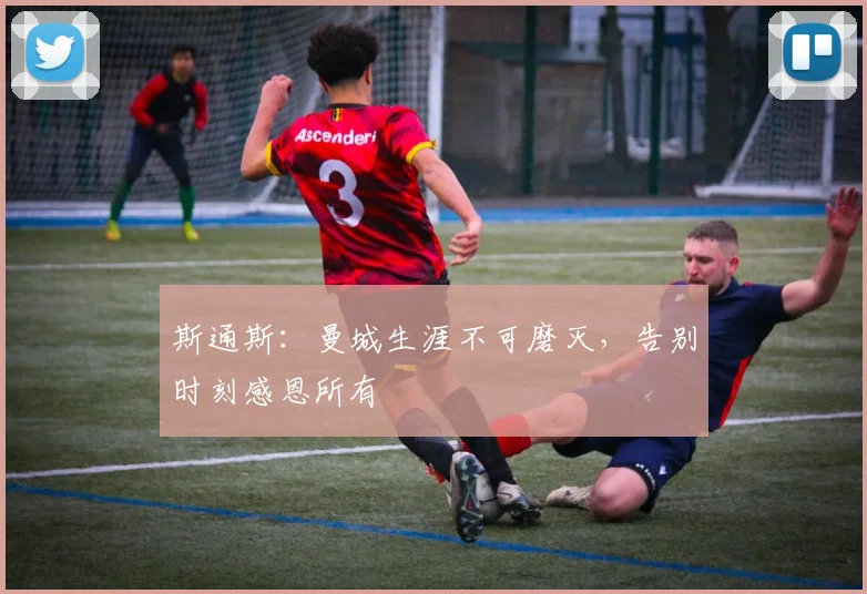 斯通斯：曼城生涯不可磨灭，告别时刻感恩所有