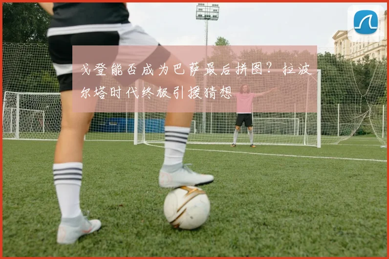 戈登能否成为巴萨最后拼图？拉波尔塔时代终极引援猜想