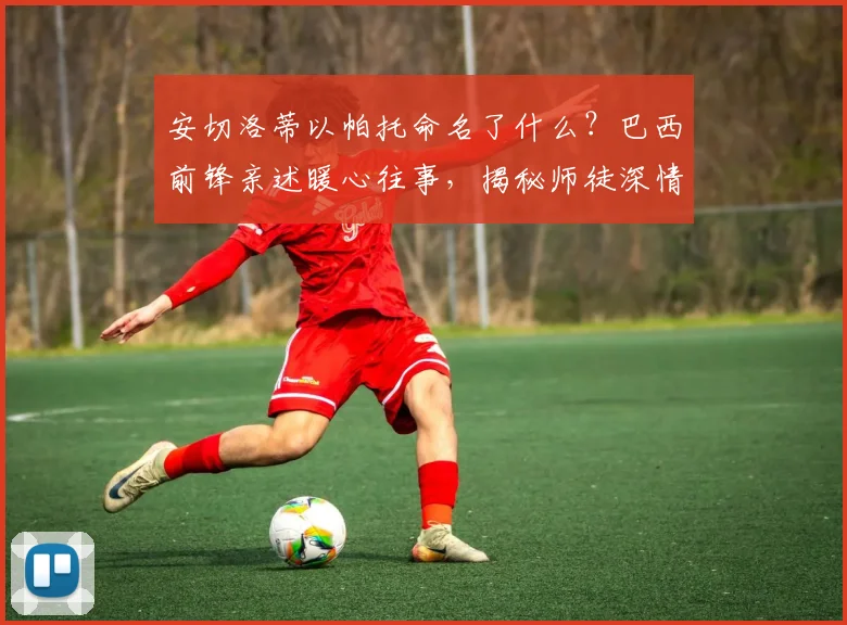 安切洛蒂以帕托命名了什么?巴西前锋亲述暖心往事,揭秘师徒深情