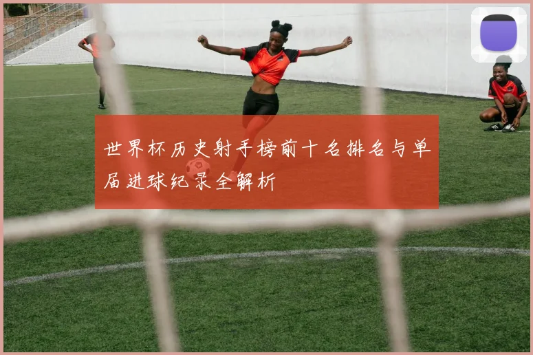 世界杯历史射手榜前十名排名与单届进球纪录全解析