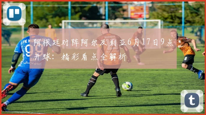 阿根廷对阵阿尔及利亚6月17日9点开球：精彩看点全解析
