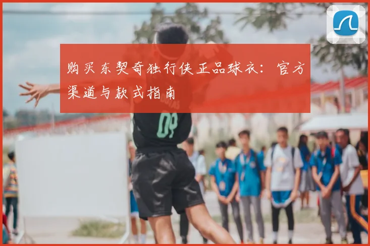 购买东契奇独行侠正品球衣:官方渠道与款式指南
