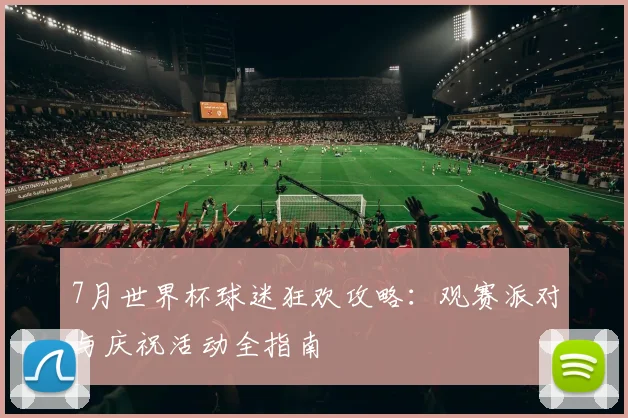 7月世界杯球迷狂欢攻略：观赛派对与庆祝活动全指南