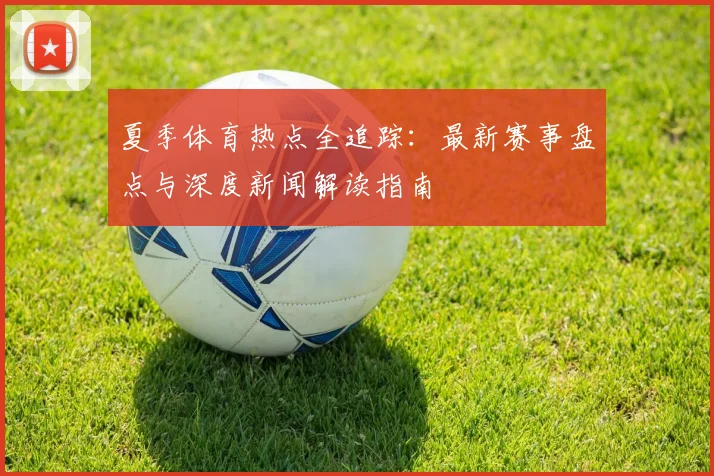 夏季体育热点全追踪:最新赛事盘点与深度新闻解读指南