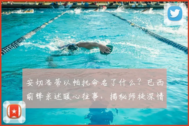 安切洛蒂以帕托命名了什么？巴西前锋亲述暖心往事，揭秘师徒深情