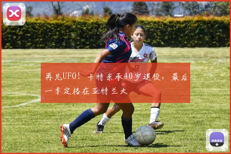 再见UFO！卡特亲承40岁退役，最后一季定格在亚特兰大